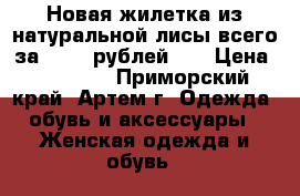 Новая жилетка из натуральной лисы всего за 15000 рублей!!! › Цена ­ 15 000 - Приморский край, Артем г. Одежда, обувь и аксессуары » Женская одежда и обувь   